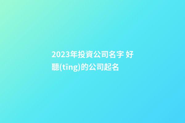 2023年投資公司名字 好聽(tīng)的公司起名